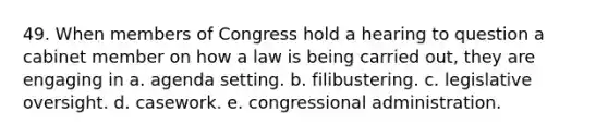 49. When members of Congress hold a hearing to question a cabinet member on how a law is being carried out, they are engaging in a. agenda setting. b. filibustering. c. legislative oversight. d. casework. e. congressional administration.