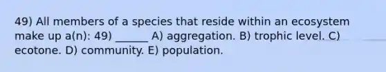 49) All members of a species that reside within an ecosystem make up a(n): 49) ______ A) aggregation. B) trophic level. C) ecotone. D) community. E) population.