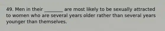 49. Men in their ________ are most likely to be sexually attracted to women who are several years older rather than several years younger than themselves.