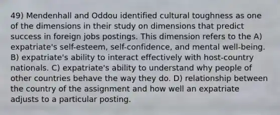 49) Mendenhall and Oddou identified cultural toughness as one of the dimensions in their study on dimensions that predict success in foreign jobs postings. This dimension refers to the A) expatriate's self-esteem, self-confidence, and mental well-being. B) expatriate's ability to interact effectively with host-country nationals. C) expatriate's ability to understand why people of other countries behave the way they do. D) relationship between the country of the assignment and how well an expatriate adjusts to a particular posting.