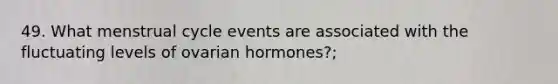 49. What menstrual cycle events are associated with the fluctuating levels of ovarian hormones?;