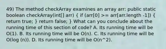 49) The method checkArray examines an array arr: public static boolean checkArray(int[] arr) ( if (arr[0] >= arr[arr.length -1]) { return true; ) return false; } What can you conclude about the running time of this section of code? A. Its running time will be O(1). B. Its running time will be O(n). C. Its running time will be O(log (n)). D. Its running time will be O(n^2).