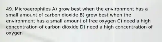 49. Microaerophiles A) grow best when the environment has a small amount of carbon dioxide B) grow best when the environment has a small amount of free oxygen C) need a high concentration of carbon dioxide D) need a high concentration of oxygen