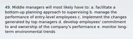 49. Middle managers will most likely have to: a. facilitate a bottom-up planning approach to supervising b. manage the performance of entry-level employees c. implement the changes generated by top managers d. develop employees' commitment to and ownership of the company's performance e. monitor long-term environmental trends