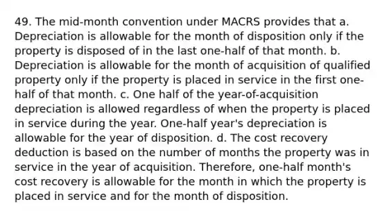 49. The mid-month convention under MACRS provides that a. Depreciation is allowable for the month of disposition only if the property is disposed of in the last one-half of that month. b. Depreciation is allowable for the month of acquisition of qualified property only if the property is placed in service in the first one-half of that month. c. One half of the year-of-acquisition depreciation is allowed regardless of when the property is placed in service during the year. One-half year's depreciation is allowable for the year of disposition. d. The cost recovery deduction is based on the number of months the property was in service in the year of acquisition. Therefore, one-half month's cost recovery is allowable for the month in which the property is placed in service and for the month of disposition.