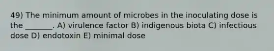 49) The minimum amount of microbes in the inoculating dose is the _______. A) virulence factor B) indigenous biota C) infectious dose D) endotoxin E) minimal dose