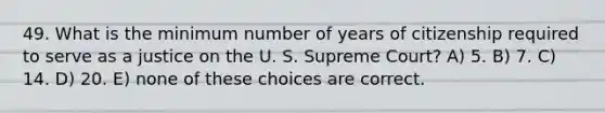 49. What is the minimum number of years of citizenship required to serve as a justice on the U. S. Supreme Court? A) 5. B) 7. C) 14. D) 20. E) none of these choices are correct.