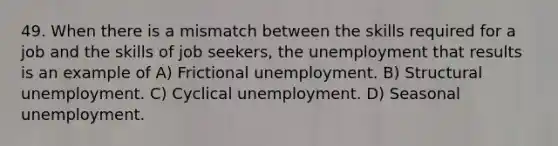 49. When there is a mismatch between the skills required for a job and the skills of job seekers, the unemployment that results is an example of A) Frictional unemployment. B) Structural unemployment. C) Cyclical unemployment. D) Seasonal unemployment.