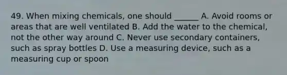 49. When mixing chemicals, one should ______ A. Avoid rooms or areas that are well ventilated B. Add the water to the chemical, not the other way around C. Never use secondary containers, such as spray bottles D. Use a measuring device, such as a measuring cup or spoon