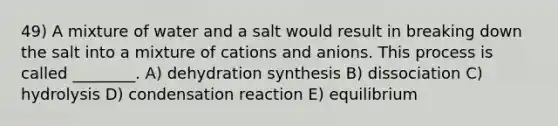 49) A mixture of water and a salt would result in breaking down the salt into a mixture of cations and anions. This process is called ________. A) dehydration synthesis B) dissociation C) hydrolysis D) condensation reaction E) equilibrium