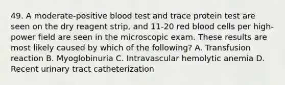 49. A moderate-positive blood test and trace protein test are seen on the dry reagent strip, and 11-20 red blood cells per high-power field are seen in the microscopic exam. These results are most likely caused by which of the following? A. Transfusion reaction B. Myoglobinuria C. Intravascular hemolytic anemia D. Recent urinary tract catheterization