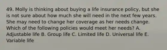 49. Molly is thinking about buying a life insurance policy, but she is not sure about how much she will need in the next few years. She may need to change her coverage as her needs change. Which of the following policies would meet her needs? A. Adjustable life B. Group life C. Limited life D. Universal life E. Variable life