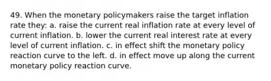 49. When the monetary policymakers raise the target inflation rate they: a. raise the current real inflation rate at every level of current inflation. b. lower the current real interest rate at every level of current inflation. c. in effect shift the monetary policy reaction curve to the left. d. in effect move up along the current monetary policy reaction curve.