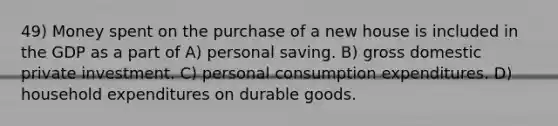 49) Money spent on the purchase of a new house is included in the GDP as a part of A) personal saving. B) gross domestic private investment. C) personal consumption expenditures. D) household expenditures on durable goods.