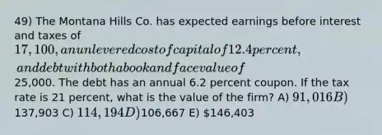 49) The Montana Hills Co. has expected earnings before interest and taxes of 17,100, an unlevered cost of capital of 12.4 percent, and debt with both a book and face value of25,000. The debt has an annual 6.2 percent coupon. If the tax rate is 21 percent, what is the value of the firm? A) 91,016 B)137,903 C) 114,194 D)106,667 E) 146,403