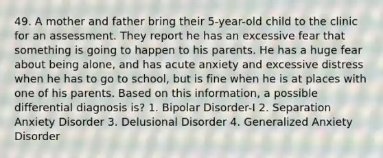 49. A mother and father bring their 5-year-old child to the clinic for an assessment. They report he has an excessive fear that something is going to happen to his parents. He has a huge fear about being alone, and has acute anxiety and excessive distress when he has to go to school, but is fine when he is at places with one of his parents. Based on this information, a possible differential diagnosis is? 1. Bipolar Disorder-I 2. Separation Anxiety Disorder 3. Delusional Disorder 4. Generalized Anxiety Disorder