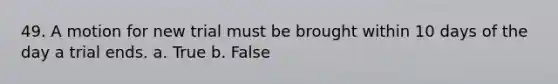 49. A motion for new trial must be brought within 10 days of the day a trial ends. a. True b. False