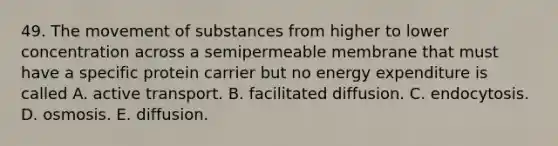 49. The <a href='https://www.questionai.com/knowledge/kPg59iw1QI-movement-of-substances' class='anchor-knowledge'>movement of substances</a> from higher to lower concentration across a semipermeable membrane that must have a specific protein carrier but no energy expenditure is called A. active transport. B. facilitated diffusion. C. endocytosis. D. osmosis. E. diffusion.