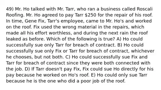 49) Mr. Ho talked with Mr. Tarr, who ran a business called Roscali Roofing. Mr. Ho agreed to pay Tarr 250 for the repair of his roof. In time, Gene Fix, Tarr's employee, came to Mr. Ho's and worked on the roof. Fix used the wrong material in the repairs, which made all his effort worthless, and during the next rain the roof leaked as before. Which of the following is true? A) Ho could successfully sue only Tarr for breach of contract. B) Ho could successfully sue only Fix or Tarr for breach of contract, whichever he chooses, but not both. C) Ho could successfully sue Fix and Tarr for breach of contract since they were both connected with the job. D) If Tarr doesn't pay Fix, Fix could sue Ho directly for his pay because he worked on Ho's roof. E) Ho could only sue Tarr because he is the one who did a poor job of the roof.