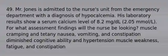 49. Mr. Jones is admitted to the nurse's unit from the emergency department with a diagnosis of hypocalcemia. His laboratory results show a serum calcium level of 8.2 mg/dL (2.05 mmol/L). For what assessment findings will the nurse be looking? muscle cramping and tetany nausea, vomiting, and constipation diminished cognitive ability and hypertension muscle weakness, fatigue, and constipation