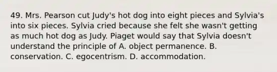 49. Mrs. Pearson cut Judy's hot dog into eight pieces and Sylvia's into six pieces. Sylvia cried because she felt she wasn't getting as much hot dog as Judy. Piaget would say that Sylvia doesn't understand the principle of A. object permanence. B. conservation. C. egocentrism. D. accommodation.