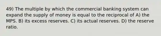 49) The multiple by which the commercial banking system can expand the supply of money is equal to the reciprocal of A) the MPS. B) its excess reserves. C) its actual reserves. D) the reserve ratio.