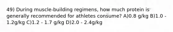 49) During muscle-building regimens, how much protein is generally recommended for athletes consume? A)0.8 g/kg B)1.0 - 1.2g/kg C)1.2 - 1.7 g/kg D)2.0 - 2.4g/kg