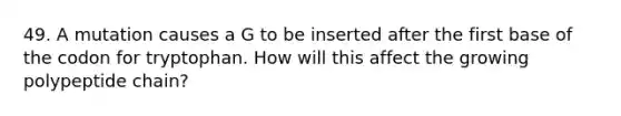 49. A mutation causes a G to be inserted after the first base of the codon for tryptophan. How will this affect the growing polypeptide chain?