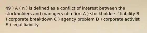 49 ) A ( n ) is defined as a conflict of interest between the stockholders and managers of a firm A ) stockholders ' liability B ) corporate breakdown C ) agency problem D ) corporate activist E ) legal liability