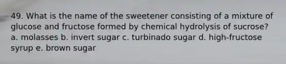 49. What is the name of the sweetener consisting of a mixture of glucose and fructose formed by chemical hydrolysis of sucrose? a. molasses b. invert sugar c. turbinado sugar d. high-fructose syrup e. brown sugar