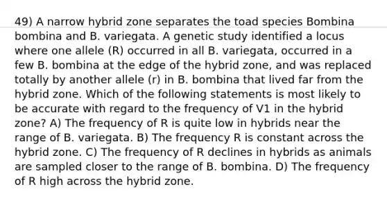 49) A narrow hybrid zone separates the toad species Bombina bombina and B. variegata. A genetic study identified a locus where one allele (R) occurred in all B. variegata, occurred in a few B. bombina at the edge of the hybrid zone, and was replaced totally by another allele (r) in B. bombina that lived far from the hybrid zone. Which of the following statements is most likely to be accurate with regard to the frequency of V1 in the hybrid zone? A) The frequency of R is quite low in hybrids near the range of B. variegata. B) The frequency R is constant across the hybrid zone. C) The frequency of R declines in hybrids as animals are sampled closer to the range of B. bombina. D) The frequency of R high across the hybrid zone.