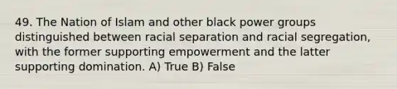 49. The Nation of Islam and other black power groups distinguished between racial separation and racial segregation, with the former supporting empowerment and the latter supporting domination. A) True B) False