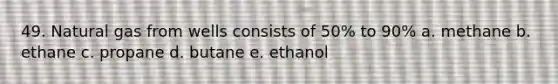 49. Natural gas from wells consists of 50% to 90% a. methane b. ethane c. propane d. butane e. ethanol