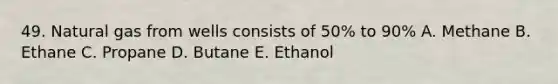 49. Natural gas from wells consists of 50% to 90% A. Methane B. Ethane C. Propane D. Butane E. Ethanol