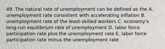 49. The natural rate of unemployment can be defined as the A. unemployment rate consistent with accelerating inflation B. unemployment rate of the least-skilled workers C. economy's long-run equilibrium rate of unemployment D. labor force participation rate plus the unemployment rate E. labor force participation rate minus the unemployment rate