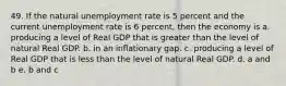 49. If the natural unemployment rate is 5 percent and the current unemployment rate is 6 percent, then the economy is a. producing a level of Real GDP that is greater than the level of natural Real GDP. b. in an inflationary gap. c. producing a level of Real GDP that is less than the level of natural Real GDP. d. a and b e. b and c