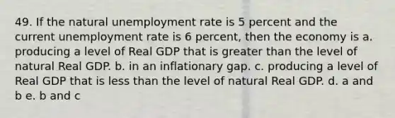 49. If the natural unemployment rate is 5 percent and the current unemployment rate is 6 percent, then the economy is a. producing a level of Real GDP that is greater than the level of natural Real GDP. b. in an inflationary gap. c. producing a level of Real GDP that is less than the level of natural Real GDP. d. a and b e. b and c