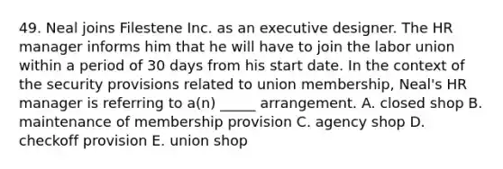 49. Neal joins Filestene Inc. as an executive designer. The HR manager informs him that he will have to join the labor union within a period of 30 days from his start date. In the context of the security provisions related to union membership, Neal's HR manager is referring to a(n) _____ arrangement. A. closed shop B. maintenance of membership provision C. agency shop D. checkoff provision E. union shop