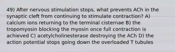 49) After nervous stimulation stops, what prevents ACh in the synaptic cleft from continuing to stimulate contraction? A) calcium ions returning to the terminal cisternae B) the tropomyosin blocking the myosin once full contraction is achieved C) acetylcholinesterase destroying the ACh D) the action potential stops going down the overloaded T tubules