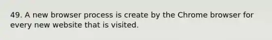 49. A new browser process is create by the Chrome browser for every new website that is visited.