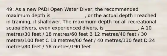 49: As a new PADI Open Water Diver, the recommended maximum depth is ______________, or the actual depth I reached in training, if shallower. The maximum depth for all recreational scuba divers, even experienced divers, is ______________. A 10 metres/30 feet / 18 metres/60 feet B 12 metres/40 feet / 30 metres/100 feet C 18 metres/60 feet / 40 metres/130 feet D 24 metres/80 feet / 58 metres/190 feet