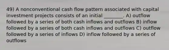 49) A nonconventional cash flow pattern associated with capital investment projects consists of an initial ________. A) outflow followed by a series of both cash inflows and outflows B) inflow followed by a series of both cash inflows and outflows C) outflow followed by a series of inflows D) inflow followed by a series of outflows