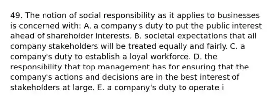 49. The notion of social responsibility as it applies to businesses is concerned with: A. a company's duty to put the public interest ahead of shareholder interests. B. societal expectations that all company stakeholders will be treated equally and fairly. C. a company's duty to establish a loyal workforce. D. the responsibility that top management has for ensuring that the company's actions and decisions are in the best interest of stakeholders at large. E. a company's duty to operate i