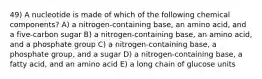 49) A nucleotide is made of which of the following chemical components? A) a nitrogen-containing base, an amino acid, and a five-carbon sugar B) a nitrogen-containing base, an amino acid, and a phosphate group C) a nitrogen-containing base, a phosphate group, and a sugar D) a nitrogen-containing base, a fatty acid, and an amino acid E) a long chain of glucose units