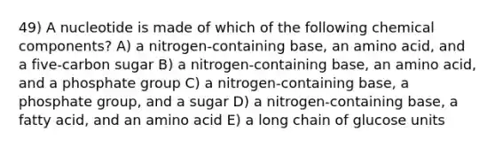 49) A nucleotide is made of which of the following chemical components? A) a nitrogen-containing base, an amino acid, and a five-carbon sugar B) a nitrogen-containing base, an amino acid, and a phosphate group C) a nitrogen-containing base, a phosphate group, and a sugar D) a nitrogen-containing base, a fatty acid, and an amino acid E) a long chain of glucose units