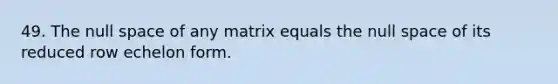 49. The null space of any matrix equals the null space of its reduced row echelon form.