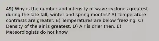 49) Why is the number and intensity of wave cyclones greatest during the late fall, winter and spring months? A) Temperature contrasts are greater. B) Temperatures are below freezing. C) Density of the air is greatest. D) Air is drier then. E) Meteorologists do not know.