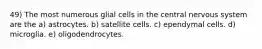 49) The most numerous glial cells in the central nervous system are the a) astrocytes. b) satellite cells. c) ependymal cells. d) microglia. e) oligodendrocytes.