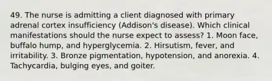 49. The nurse is admitting a client diagnosed with primary adrenal cortex insufficiency (Addison's disease). Which clinical manifestations should the nurse expect to assess? 1. Moon face, buffalo hump, and hyperglycemia. 2. Hirsutism, fever, and irritability. 3. Bronze pigmentation, hypotension, and anorexia. 4. Tachycardia, bulging eyes, and goiter.