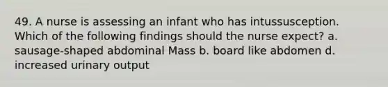 49. A nurse is assessing an infant who has intussusception. Which of the following findings should the nurse expect? a. sausage-shaped abdominal Mass b. board like abdomen d. increased urinary output